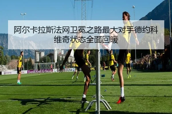 阿尔卡拉斯法网卫冕之路最大对手德约科维奇状态全面回暖