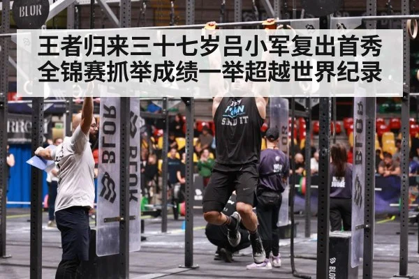 王者归来三十七岁吕小军复出首秀全锦赛抓举成绩一举超越世界纪录