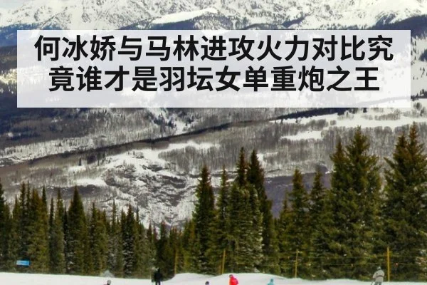 何冰娇与马林进攻火力对比究竟谁才是羽坛女单重炮之王