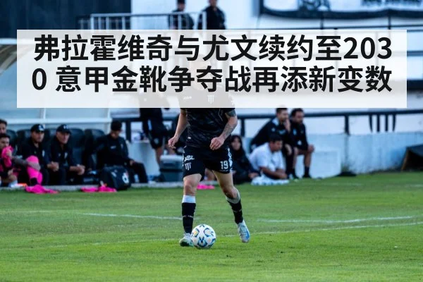 弗拉霍维奇与尤文续约至2030 意甲金靴争夺战再添新变数